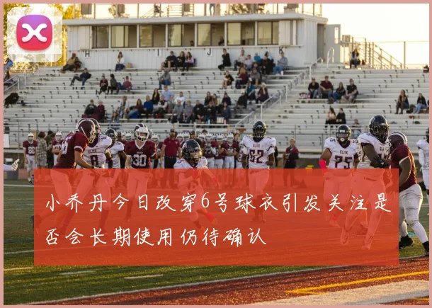 小乔丹今日改穿6号球衣引发关注是否会长期使用仍待确认