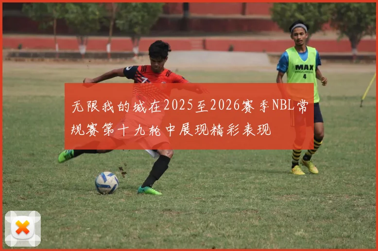 无限我的城在2025至2026赛季NBL常规赛第十九轮中展现精彩表现