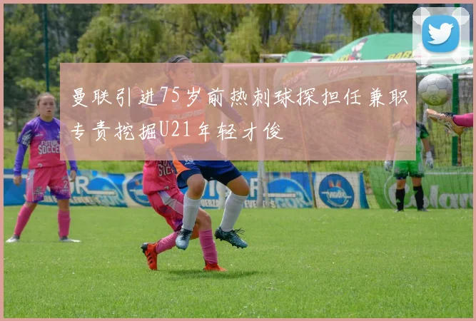 曼联引进75岁前热刺球探担任兼职专责挖掘U21年轻才俊