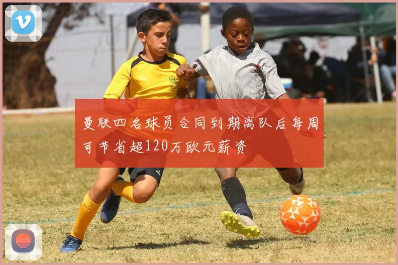 曼联四名球员合同到期离队后每周可节省超120万欧元薪资