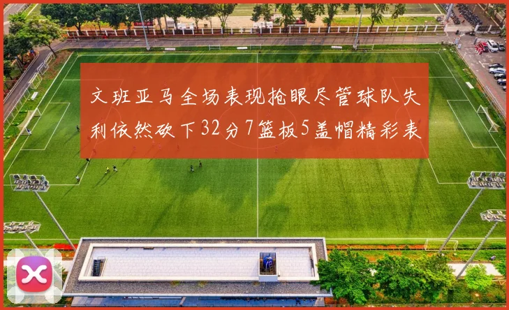 文班亚马全场表现抢眼尽管球队失利依然砍下32分7篮板5盖帽精彩表现令人赞叹