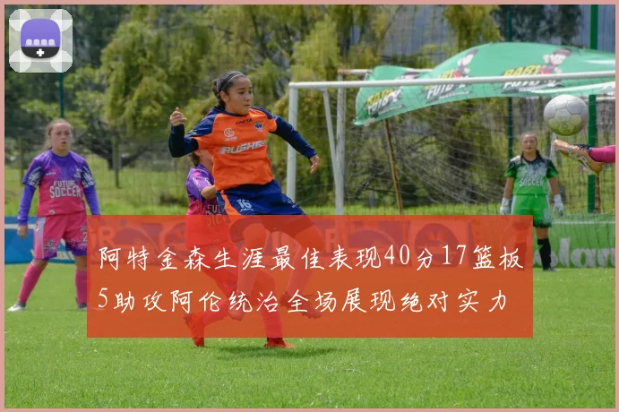 阿特金森生涯最佳表现40分17篮板5助攻阿伦统治全场展现绝对实力