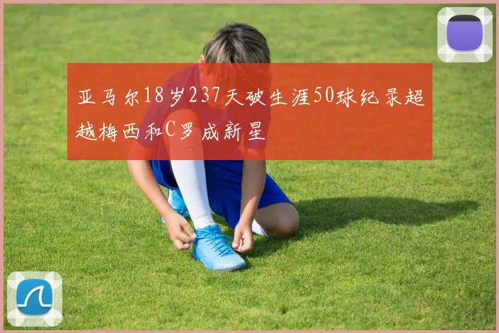 亚马尔18岁237天破生涯50球纪录超越梅西和C罗成新星