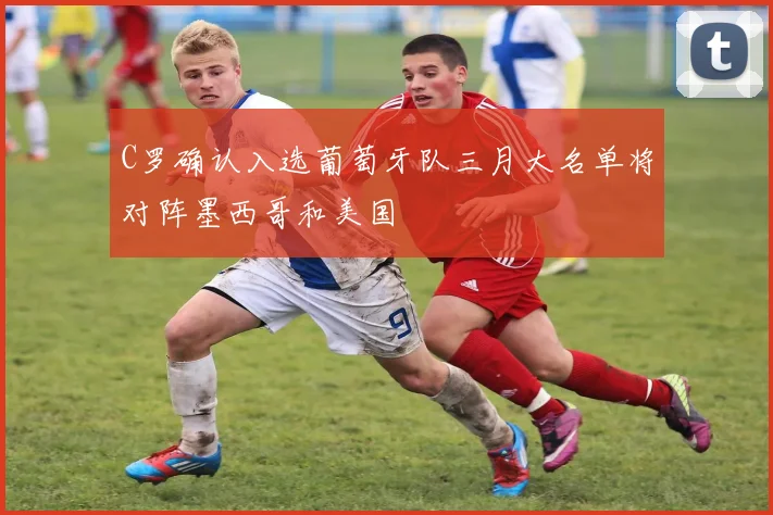 C罗确认入选葡萄牙队三月大名单将对阵墨西哥和美国