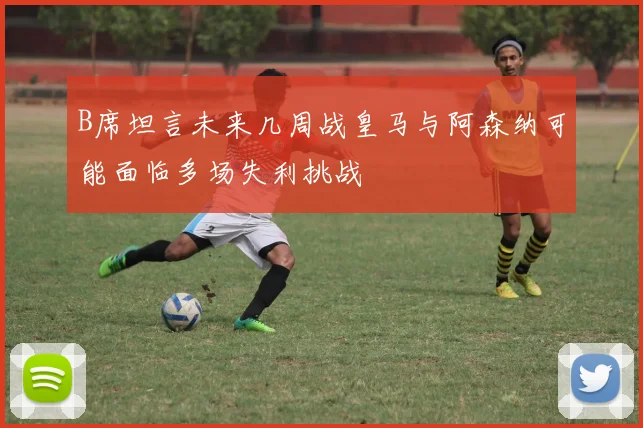 B席坦言未来几周战皇马与阿森纳可能面临多场失利挑战