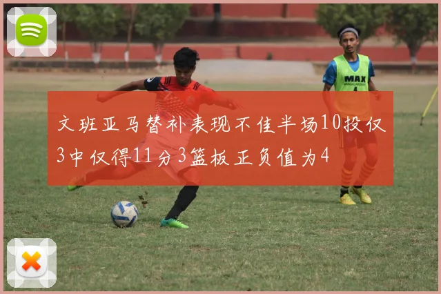 文班亚马替补表现不佳半场10投仅3中仅得11分3篮板正负值为4