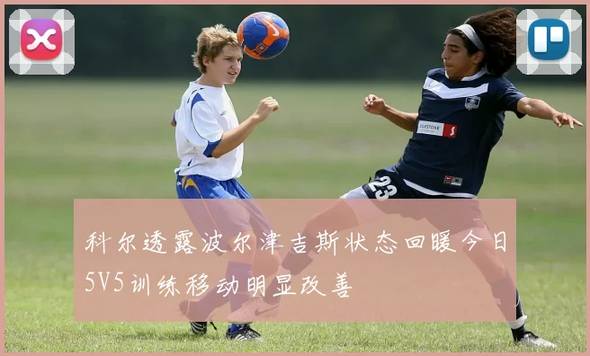 科尔透露波尔津吉斯状态回暖今日5V5训练移动明显改善