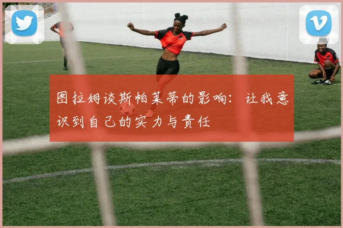 图拉姆谈斯帕莱蒂的影响：让我意识到自己的实力与责任