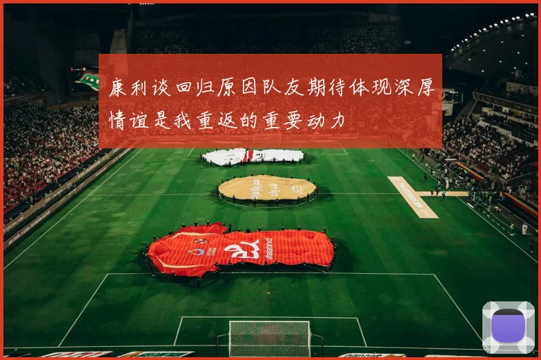康利谈回归原因队友期待体现深厚情谊是我重返的重要动力
