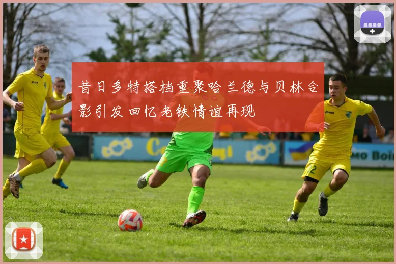 昔日多特搭档重聚哈兰德与贝林合影引发回忆老铁情谊再现