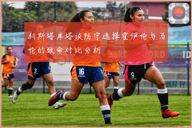 科斯塔库塔谈防守选择霍伊伦与马伦的致命对比分析