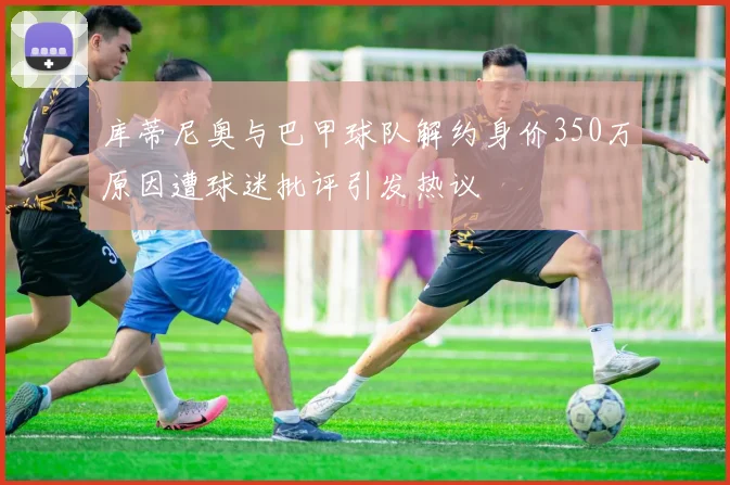 库蒂尼奥与巴甲球队解约身价350万原因遭球迷批评引发热议