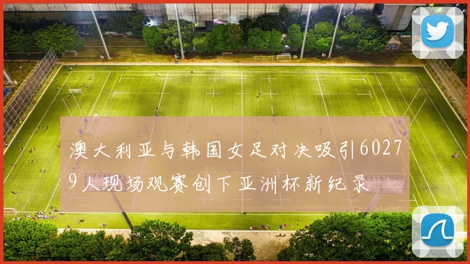 澳大利亚与韩国女足对决吸引60279人现场观赛创下亚洲杯新纪录