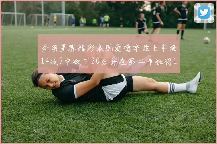 全明星赛精彩表现爱德华兹上半场14投7中砍下20分并在第二节独得17分