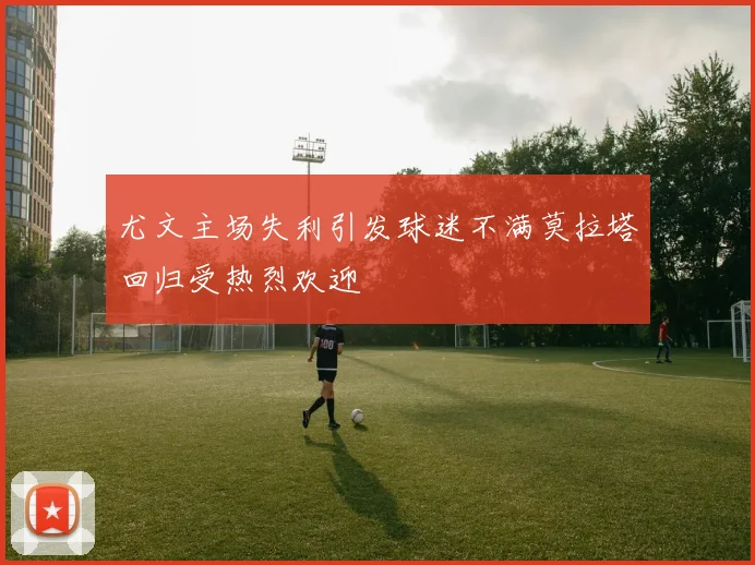 尤文主场失利引发球迷不满莫拉塔回归受热烈欢迎