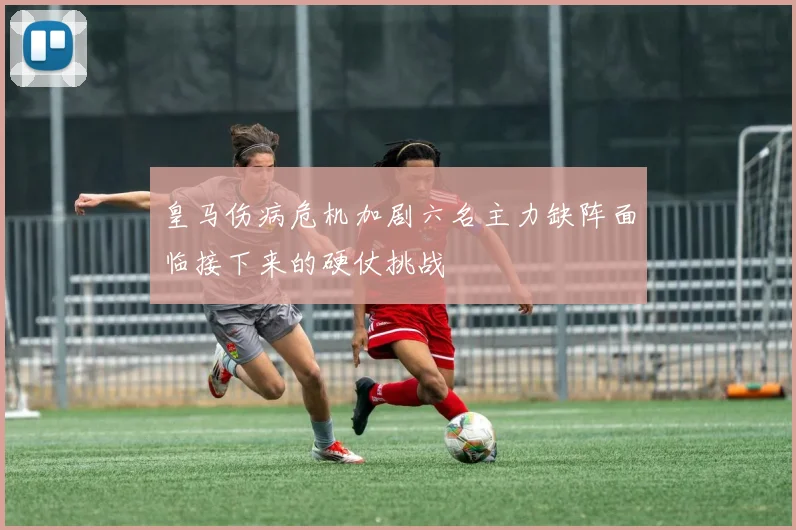 皇马伤病危机加剧六名主力缺阵面临接下来的硬仗挑战