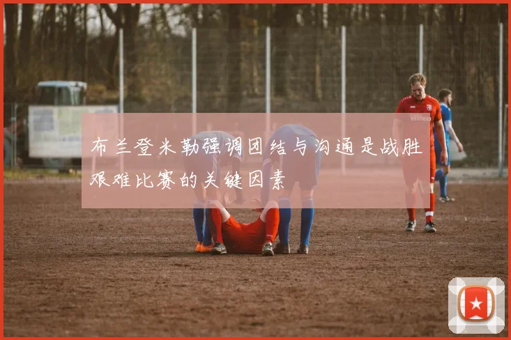 布兰登米勒强调团结与沟通是战胜艰难比赛的关键因素