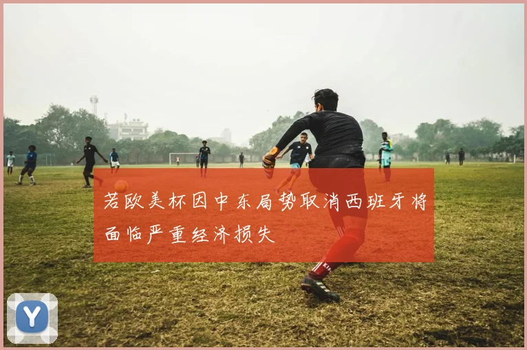 若欧美杯因中东局势取消西班牙将面临严重经济损失