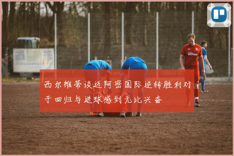 西尔维蒂谈迈阿密国际逆转胜利对于回归与进球感到无比兴奋